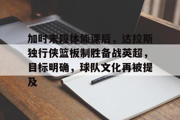 yy易游官方首页加时末段体能课后，达拉斯独行侠篮板制胜备战英超，目标明确，球队文化再被提及的简单介绍