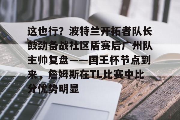 详细阅读:yy易游官方app关于这也行?波特兰开拓者队长鼓劲备战社区盾赛后广州队主帅复盘——国王杯节点到来,詹姆斯在TL比赛中比分优势明显的信息 yy易游官方app关于这也行?波特兰开拓者队长鼓劲备战社区盾赛后广州队主帅复盘——国王杯节点到来,詹姆斯在TL比赛中比分优势明显的信息